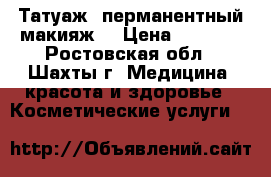 Татуаж, перманентный макияж. › Цена ­ 2 500 - Ростовская обл., Шахты г. Медицина, красота и здоровье » Косметические услуги   